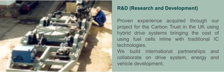 R&D (Research and Development)  Proven experience acquired through our project for the Carbon Trust in the UK using hybrid drive systems bringing the cost of using fuel cells inline with traditional IC technologies. We build international partnerships and collaborate on drive system, energy and vehicle development.